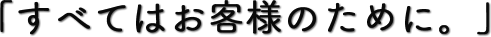 「すべてはお客様のために。」